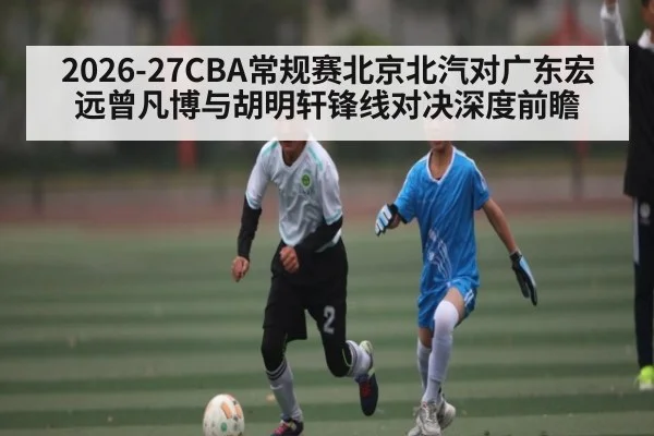 2026-27CBA常规赛北京北汽对广东宏远曾凡博与胡明轩锋线对决深度前瞻