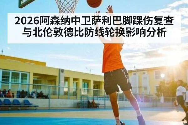 2026阿森纳中卫萨利巴脚踝伤复查与北伦敦德比防线轮换影响分析 | kaiyun
